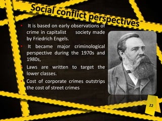 • It is based on early observations of
crime in capitalist society made
by Friedrich Engels.
• It became major criminological
perspective during the 1970s and
1980s,
• Laws are written to target the
lower classes.
• Cost of corporate crimes outstrips
the cost of street crimes
 