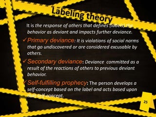 It is the response of others that defines (labels) the
behavior as deviant and impacts further deviance.
Primary deviance: It is violations of social norms
that go undiscovered or are considered excusable by
others.
Secondary deviance: Deviance committed as a
result of the reactions of others to previous deviant
behavior.
Self-fulfilling prophecy: The person develops a
self-concept based on the label and acts based upon
that self-concept.
 