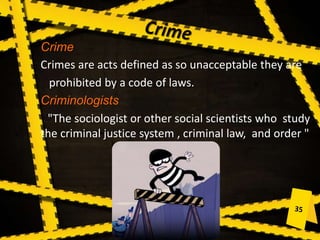 Crime
Crimes are acts defined as so unacceptable they are
prohibited by a code of laws.
Criminologists
"The sociologist or other social scientists who study
the criminal justice system , criminal law, and order "
 