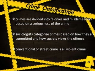 crimes are divided into felonies and misdemeanors
based on a seriousness of the crime
sociologists categorize crimes based on how they are
committed and how society views the offense
conventional or street crime is all violent crime.
 