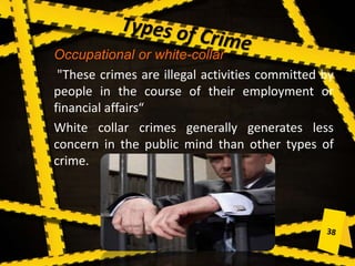Occupational or white-collar
"These crimes are illegal activities committed by
people in the course of their employment or
financial affairs“
White collar crimes generally generates less
concern in the public mind than other types of
crime.
 