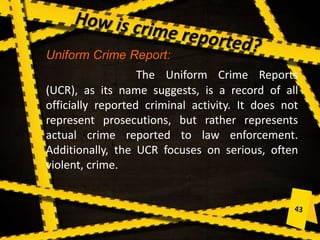 Uniform Crime Report:
The Uniform Crime Reports
(UCR), as its name suggests, is a record of all
officially reported criminal activity. It does not
represent prosecutions, but rather represents
actual crime reported to law enforcement.
Additionally, the UCR focuses on serious, often
violent, crime.
 