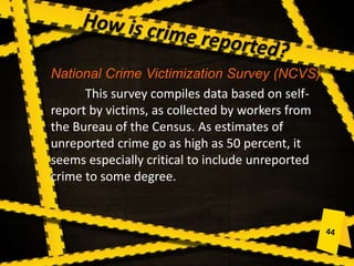 National Crime Victimization Survey (NCVS)
This survey compiles data based on self-
report by victims, as collected by workers from
the Bureau of the Census. As estimates of
unreported crime go as high as 50 percent, it
seems especially critical to include unreported
crime to some degree.
 