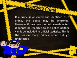 If a crime is observed and identified as a
crime, the police may be informed.
However, if the crime has not been detected
it cannot be reported to the police neither
can it be included in official statistics. This is
the reason many crimes occur but go
undetected
 