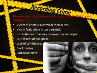Reasons why not all crimes are included in the official crime
statistics:
• Victim of crime is a criminal themselves
• Victim feels crime is too personal.
• Institutional crime may be swept under carpet.
• Due to fear of bad press.
• Lack of confidence.
• Blackmailing.
• Embarrassment.
 