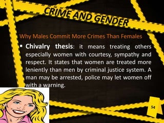 Why Males Commit More Crimes Than Females
 Chivalry thesis: it means treating others
especially women with courtesy, sympathy and
respect. It states that women are treated more
leniently than men by criminal justice system. A
man may be arrested, police may let women off
with a warning.
 