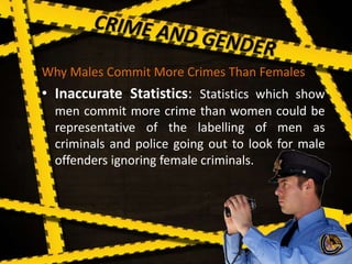 Why Males Commit More Crimes Than Females
• Inaccurate Statistics: Statistics which show
men commit more crime than women could be
representative of the labelling of men as
criminals and police going out to look for male
offenders ignoring female criminals.
 
