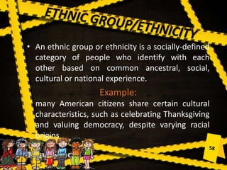 • An ethnic group or ethnicity is a socially-defined
category of people who identify with each
other based on common ancestral, social,
cultural or national experience.
Example:
many American citizens share certain cultural
characteristics, such as celebrating Thanksgiving
and valuing democracy, despite varying racial
origins
 