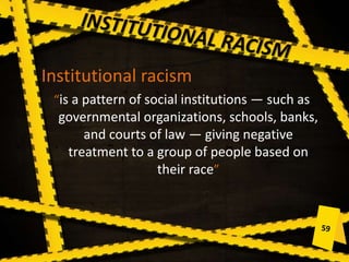 Institutional racism
“is a pattern of social institutions — such as
governmental organizations, schools, banks,
and courts of law — giving negative
treatment to a group of people based on
their race”
 