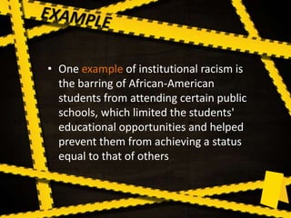 • One example of institutional racism is
the barring of African-American
students from attending certain public
schools, which limited the students'
educational opportunities and helped
prevent them from achieving a status
equal to that of others
 
