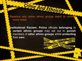 Reasons why some ethnic groups seem to commit
more crime
Institutional Racism; Police officials belonging to
certain ethnic groups may set out to punish
members of other ethnic groups whilst protecting
their own.
 