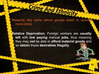 Reasons why some ethnic groups seem to commit
more crime
Relative Deprivation; Foreign workers are usually
left with low paying manual jobs, thus meaning
they may not be able to afford material goods and
so obtain these desirables illegally.
 