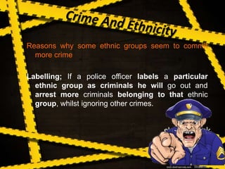 Reasons why some ethnic groups seem to commit
more crime
Labelling; If a police officer labels a particular
ethnic group as criminals he will go out and
arrest more criminals belonging to that ethnic
group, whilst ignoring other crimes.
 