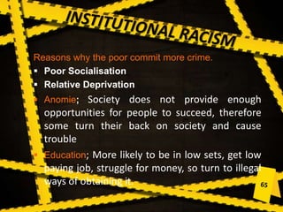 Reasons why the poor commit more crime.
 Poor Socialisation
 Relative Deprivation
 Anomie; Society does not provide enough
opportunities for people to succeed, therefore
some turn their back on society and cause
trouble
 Education; More likely to be in low sets, get low
paying job, struggle for money, so turn to illegal
ways of obtaining it.
 