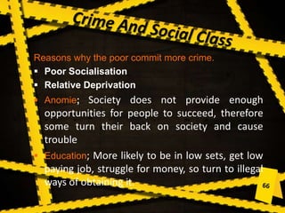 Reasons why the poor commit more crime.
 Poor Socialisation
 Relative Deprivation
 Anomie; Society does not provide enough
opportunities for people to succeed, therefore
some turn their back on society and cause
trouble
 Education; More likely to be in low sets, get low
paying job, struggle for money, so turn to illegal
ways of obtaining it.
 