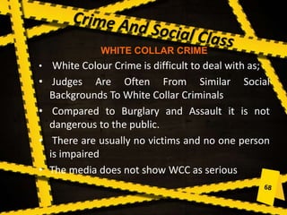 WHITE COLLAR CRIME
• White Colour Crime is difficult to deal with as;
• Judges Are Often From Similar Social
Backgrounds To White Collar Criminals
• Compared to Burglary and Assault it is not
dangerous to the public.
• There are usually no victims and no one person
is impaired
• The media does not show WCC as serious
 