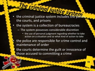 • the criminal justice system includes the police,
the courts, and prisons
• the system is a collection of bureaucracies
– The system possesses considerable discretion
• the use of personal judgment regarding whether to take
action on a situation and so what kind of action to take
• the police are responsible for crime control and
maintenance of order
• the courts determine the guilt or innocence of
those accused to committing a crime
 