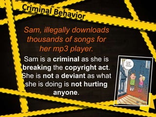 Sam, illegally downloads
thousands of songs for
her mp3 player.
Sam is a criminal as she is
breaking the copyright act.
She is not a deviant as what
she is doing is not hurting
anyone.
 