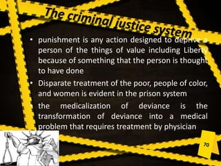 • punishment is any action designed to deprive a
person of the things of value including Liberty
because of something that the person is thought
to have done
• Disparate treatment of the poor, people of color,
and women is evident in the prison system
• the medicalization of deviance is the
transformation of deviance into a medical
problem that requires treatment by physician
 
