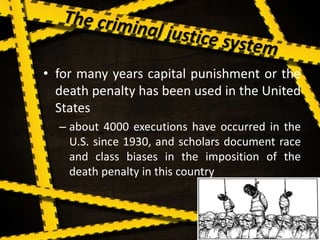 • for many years capital punishment or the
death penalty has been used in the United
States
– about 4000 executions have occurred in the
U.S. since 1930, and scholars document race
and class biases in the imposition of the
death penalty in this country
 