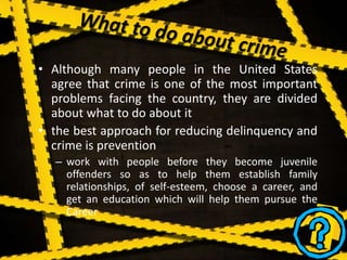 • Although many people in the United States
agree that crime is one of the most important
problems facing the country, they are divided
about what to do about it
• the best approach for reducing delinquency and
crime is prevention
– work with people before they become juvenile
offenders so as to help them establish family
relationships, of self-esteem, choose a career, and
get an education which will help them pursue the
Career
 