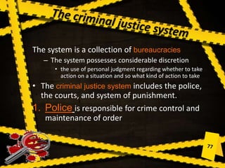 The system is a collection of bureaucracies
– The system possesses considerable discretion
• the use of personal judgment regarding whether to take
action on a situation and so what kind of action to take
• The criminal justice system includes the police,
the courts, and system of punishment.
1. Police is responsible for crime control and
maintenance of order
 