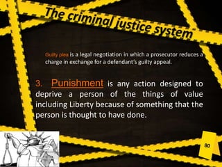 Guilty plea is a legal negotiation in which a prosecutor reduces a
charge in exchange for a defendant’s guilty appeal.
3. Punishment is any action designed to
deprive a person of the things of value
including Liberty because of something that the
person is thought to have done.
 