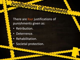 There are four justifications of
punishments given as:
• Retribution.
• Deterrence.
• Rehabilitation.
• Societal protection.
 