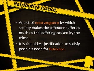• An act of moral vengeance by which
society makes the offender suffer as
much as the suffering caused by the
crime.
• It is the oldest justification to satisfy
people’s need for Retribution.
 