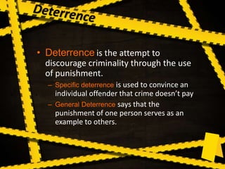 • Deterrence is the attempt to
discourage criminality through the use
of punishment.
– Specific deterrence is used to convince an
individual offender that crime doesn’t pay
– General Deterrence says that the
punishment of one person serves as an
example to others.
 