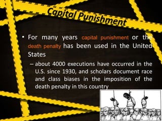 • For many years capital punishment or the
death penalty has been used in the United
States
– about 4000 executions have occurred in the
U.S. since 1930, and scholars document race
and class biases in the imposition of the
death penalty in this country
 