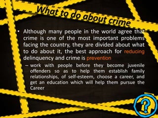• Although many people in the world agree that
crime is one of the most important problems
facing the country, they are divided about what
to do about it, the best approach for reducing
delinquency and crime is prevention
– work with people before they become juvenile
offenders so as to help them establish family
relationships, of self-esteem, choose a career, and
get an education which will help them pursue the
Career
 