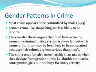 Gender Patterns in Crime
 Most crime appears to be committed by males (4/5).
 Female crime like shoplifting are less likely to be
reported.
 The chivalry thesis argues that men hate accusing
women = criminal justice system is more lenient with
women. But, they may be less likely to be prosecuted
because their crimes are less serious than men’s.
 The court treat females more harshly than males when
they deviate from gender norms i.e. double standards,
court punish girls but not boys for slutty activity.
 