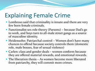 Explaining Female Crime
 Lombroso said that criminality is innate and there are very
few born female criminals.
 Functionalist sex role theory (Parsons) – because Dad’s go
to work, and boys turn to all-male street gangs as a source
of masculine identity.
 Heidensohn: Patriarchal control – Women don’t have many
chances to offend because society controls them (domestic
role, male bosses, fear of sexual violence)
 Carlen: class and gender deals – women conform because
they are offered material rewards, and emotional rewards.
 The liberation thesis – As women become more liberated
from patriarchy, they will commit more crimes.
 