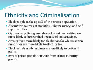 Ethnicity and Criminalisation
 Black people make up 10% of the prison population.
 Alternative sources of statistics – victim surveys and self-
report studies.
 Oppressive policing, members of ethnic minorities are
more likely to be searched because of police racism.
 Arrests were more likely for black than for whites, ethnic
minorities are more likely to elect for trial.
 Black and Asian defendants are less likely to be found
guilty.
 25% of prison population were from ethnic minority
groups.
 