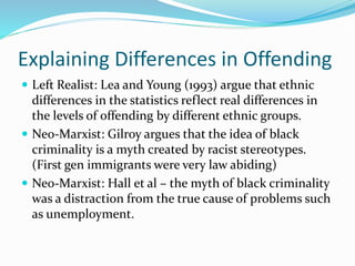Explaining Differences in Offending
 Left Realist: Lea and Young (1993) argue that ethnic
differences in the statistics reflect real differences in
the levels of offending by different ethnic groups.
 Neo-Marxist: Gilroy argues that the idea of black
criminality is a myth created by racist stereotypes.
(First gen immigrants were very law abiding)
 Neo-Marxist: Hall et al – the myth of black criminality
was a distraction from the true cause of problems such
as unemployment.
 