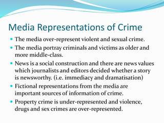 Media Representations of Crime
 The media over-represent violent and sexual crime.
 The media portray criminals and victims as older and
more middle-class.
 News is a social construction and there are news values
which journalists and editors decided whether a story
is newsworthy. (i.e. immediacy and dramatisation)
 Fictional representations from the media are
important sources of information of crime.
 Property crime is under-represented and violence,
drugs and sex crimes are over-represented.
 