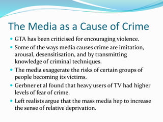 The Media as a Cause of Crime
 GTA has been criticised for encouraging violence.
 Some of the ways media causes crime are imitation,
arousal, desensitisation, and by transmitting
knowledge of criminal techniques.
 The media exaggerate the risks of certain groups of
people becoming its victims.
 Gerbner et al found that heavy users of TV had higher
levels of fear of crime.
 Left realists argue that the mass media hep to increase
the sense of relative deprivation.
 