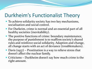 Durkheim’s Functionalist Theory
 To achieve solidarity society has two key mechanisms,
socialisation and social control.
 For Durkeim, crime is normal and an essential part of all
healthy societies (inevitability).
 The positive functions of crime: boundary maintenance,
the purpose of punishment is to reaffirm society’s shared
rules and reinforce social solidarity. Adaption and change,
all change starts with an act of deviance (troublemakers).
 Davis (1937) – Prostitution is a way to relieve stress that
doesn’t affect the nuclear family.
 Criticisms – Durkheim doesn’t say how much crime is the
right amount.
 