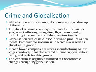Crime and Globalisation
 Globalisation = the widening, deepening and speeding up
of the world.
 The global criminal economy – estimated £1 trillion per
year, arms trafficking, smuggling illegal immigrants,
trafficking in women and children, sex tourism etc.
 Globalisation creates new insecurities and produces a new
mentality of ‘risk consciousness’ in which risk is seen as
global i.e. migration.
 It has allowed companies to switch manufacturing to low-
wage countries, it has also created criminal opportunities
on a grand scale for elite groups.
 The way crime is organised is linked to the economic
changes brought by globalisation.
 