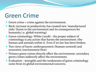 Green Crime
 Green crime = crime against the environment.
 Beck: increase in productivity has created new ‘manufactured
risks’ (harm to the environment and its consequences for
humanity i.e. global warming)
 Green criminology: White (2008) - the proper subject of
criminology is any action that harms the environment /the
human and animals within it. Even if no law has been broken.
 Two views of harm: anthropocentric (human-centred) and
ecocentric (environment first)
 Primary green crimes directly effect the environment, secondary
green crimes indirectly affect the environment.
 Evaluation - strengths and the weaknesses of green criminology
come from its global environmental concerns.
 