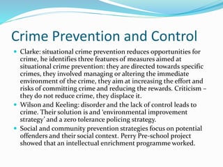 Crime Prevention and Control
 Clarke: situational crime prevention reduces opportunities for
crime, he identifies three features of measures aimed at
situational crime prevention: they are directed towards specific
crimes, they involved managing or altering the immediate
environment of the crime, they aim at increasing the effort and
risks of committing crime and reducing the rewards. Criticism –
they do not reduce crime, they displace it.
 Wilson and Keeling: disorder and the lack of control leads to
crime. Their solution is and ‘environmental improvement
strategy’ and a zero tolerance policing strategy.
 Social and community prevention strategies focus on potential
offenders and their social context. Perry Pre-school project
showed that an intellectual enrichment programme worked.
 