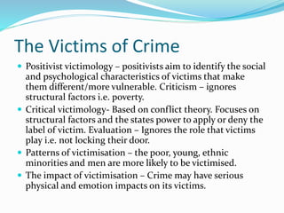 The Victims of Crime
 Positivist victimology – positivists aim to identify the social
and psychological characteristics of victims that make
them different/more vulnerable. Criticism – ignores
structural factors i.e. poverty.
 Critical victimology- Based on conflict theory. Focuses on
structural factors and the states power to apply or deny the
label of victim. Evaluation – Ignores the role that victims
play i.e. not locking their door.
 Patterns of victimisation – the poor, young, ethnic
minorities and men are more likely to be victimised.
 The impact of victimisation – Crime may have serious
physical and emotion impacts on its victims.
 
