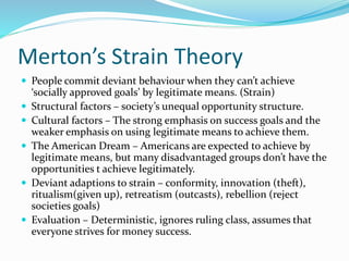 Merton’s Strain Theory
 People commit deviant behaviour when they can’t achieve
‘socially approved goals’ by legitimate means. (Strain)
 Structural factors – society’s unequal opportunity structure.
 Cultural factors – The strong emphasis on success goals and the
weaker emphasis on using legitimate means to achieve them.
 The American Dream – Americans are expected to achieve by
legitimate means, but many disadvantaged groups don’t have the
opportunities t achieve legitimately.
 Deviant adaptions to strain – conformity, innovation (theft),
ritualism(given up), retreatism (outcasts), rebellion (reject
societies goals)
 Evaluation – Deterministic, ignores ruling class, assumes that
everyone strives for money success.
 
