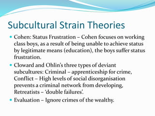 Subcultural Strain Theories
 Cohen: Status Frustration – Cohen focuses on working
class boys, as a result of being unable to achieve status
by legitimate means (education), the boys suffer status
frustration.
 Cloward and Ohlin’s three types of deviant
subcultures: Criminal – apprenticeship for crime,
Conflict – High levels of social disorganisation
prevents a criminal network from developing,
Retreatists – ‘double failures’.
 Evaluation – Ignore crimes of the wealthy.
 