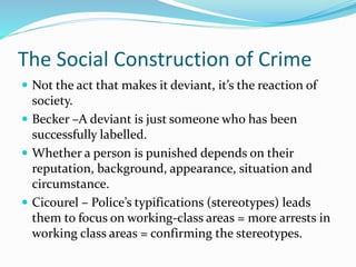 The Social Construction of Crime
 Not the act that makes it deviant, it’s the reaction of
society.
 Becker –A deviant is just someone who has been
successfully labelled.
 Whether a person is punished depends on their
reputation, background, appearance, situation and
circumstance.
 Cicourel – Police’s typifications (stereotypes) leads
them to focus on working-class areas = more arrests in
working class areas = confirming the stereotypes.
 