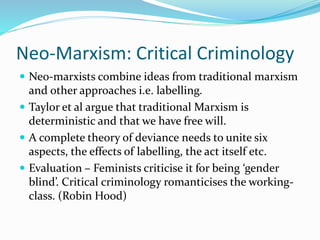 Neo-Marxism: Critical Criminology
 Neo-marxists combine ideas from traditional marxism
and other approaches i.e. labelling.
 Taylor et al argue that traditional Marxism is
deterministic and that we have free will.
 A complete theory of deviance needs to unite six
aspects, the effects of labelling, the act itself etc.
 Evaluation – Feminists criticise it for being ‘gender
blind’. Critical criminology romanticises the working-
class. (Robin Hood)
 