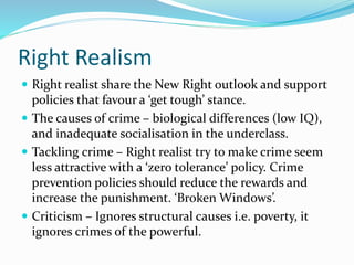 Right Realism
 Right realist share the New Right outlook and support
policies that favour a ‘get tough’ stance.
 The causes of crime – biological differences (low IQ),
and inadequate socialisation in the underclass.
 Tackling crime – Right realist try to make crime seem
less attractive with a ‘zero tolerance’ policy. Crime
prevention policies should reduce the rewards and
increase the punishment. ‘Broken Windows’.
 Criticism – Ignores structural causes i.e. poverty, it
ignores crimes of the powerful.
 