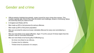 Gender and crime
 Official statistics highlight that globally, males commit far more crimes than women. This
creates a gender gap, which if you read the stretch and challenge, shows is minimising. Below
are some key facts you need to know.
 In England and Wales (2014):
• Men made up 95% of all prisoners for serious offences.
• Men made up 85% of the prison population.
• Men are convicted for about six known indictable offences for every one committed by a
woman.
• Men are more likely to be repeat offenders. Ages 17 to 20 is around 10 times higher than the
women’s rate for convicted individuals.
• Men are more likely to be found guilty of offending e.g:
• Six times more likely for sex offences,
• Fourteen time for robberies,
• Thirteen times for possession of a weapon,
 