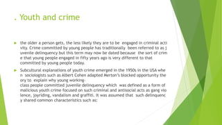 . Youth and crime
 the older a person gets, the less likely they are to be engaged in criminal acti
vity. Crime committed by young people has traditionally been referred to as j
uvenile delinquency but this term may now be dated because the sort of crim
e that young people engaged in fifty years ago is very different to that
committed by young people today.
 Subcultural explanations of youth crime emerged in the 1950s in the USA whe
n sociologists such as Albert Cohen adapted Merton’s blocked opportunity the
ory to explain why young working-
class people committed juvenile delinquency which was defined as a form of
malicious youth crime focused on such criminal and antisocial acts as gang vio
lence, joyriding, vandalism and graffiti. It was assumed that such delinquenc
y shared common characteristics such as:
 